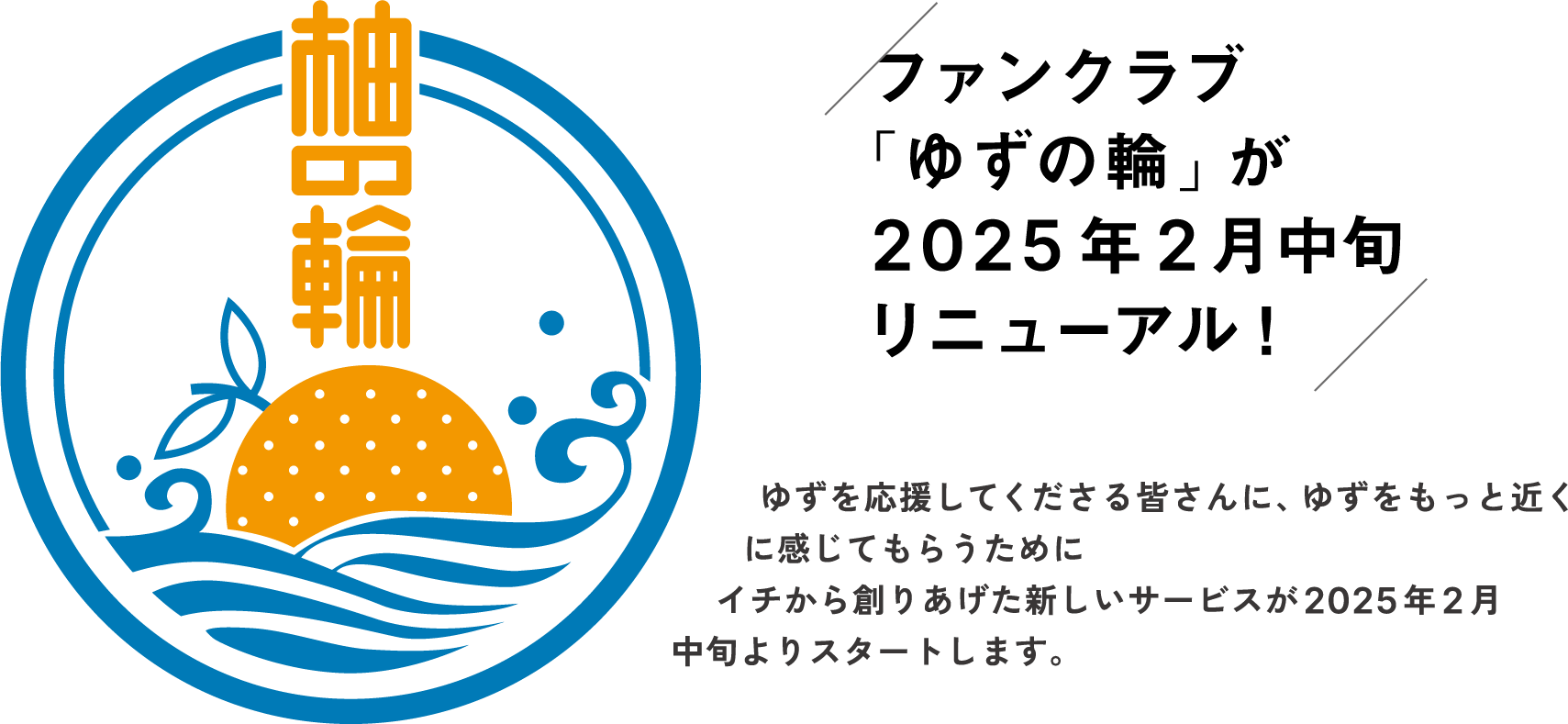 ファンクラブ 「ゆずの輪」が2025年2月中旬リニューアル！ゆずを応援してくださる皆さんに、ゆずをもっと近くに感じてもらうためにイチから創りあげた新しいサービスが2025年2月中旬よりスタートします。