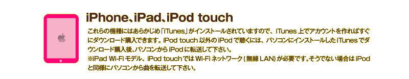 iPhone、iPad、iPod touchでダウンロード購入する：これらの機種にはあらかじめ「iTunes」がインストールされていますので、iTunes上でアカウントを作ればすぐにダウンロード購入できます。 iPod touch以外のiPodで聴くには、パソコンにインストールしたiTunesでダウンロード購入後、パソコンからiPodに転送して下さい。※iPad Wi-Fiモデル、iPod touchではWi-Fiネットワーク(無線LAN)が必要です。そうでない場合はiPodと同様にパソコンから曲を転送して下さい。 