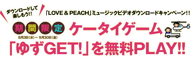 「LOVE & PEACH」ミュージックビデオダウンロードキャンペーン！！期間限定【8月3日（水）～9月30日（金）】 ケータイゲーム「ゆずGET!」を無料PLAY！！