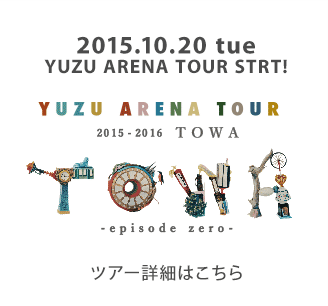 2015.10.20 tue YUZU ARENA TOUR START! YUZU ARENA TOUR 2015-2016 TOWA -episode zero- ツアー詳細はこちら
