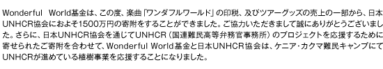 Wonderful World基金は、この度、楽曲「ワンダフルワールド」の印税、及びツアーグッズの売上の一部から、日本UNHCR協会におよそ1500万円の寄附をすることができました。ご協力いただきまして誠にありがとうございました。さらに、日本UNHCR協会を通じてUNHCR（国連難民高等弁務官事務所）のプロジェクトを応援するために寄せられたご寄附を合わせて、Wonderful World基金と日本UNHCR協会は、ケニア・カクマ難民キャンプにてUNHCRが進めている植樹事業を応援することになりました。